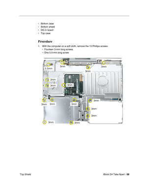 Page 69 
iBook G4 Take Apart -  
68  
 Top Shield• Bottom case
• Bottom shield
• DC-in board
• Top case  Procedure  1. With the computer on a soft cloth, remove the 15 Phillips screws:
• Fourteen 3-mm long screws
• One 5.5-mm long screw 