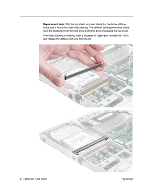 Page 72 
71 -  
iBook G4 Take Apart
 Top Shield  Replacement Note:
   With the top shield removed, check the hard drive stiffener. 
Make sure it has a thin, foam strip backing. The stiffener can become loose. Make 
sure it is positioned over the hard drive and frame before replacing the top shield.
If the foam backing is missing, order a trackpad kit (Apple part number 076-1078), 
and replace the stiffener with one from the kit. 