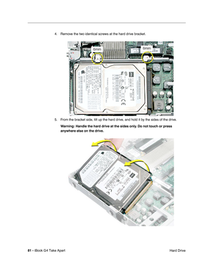 Page 8281 - iBook G4 Take Apart
 Hard Drive 4. Remove the two identical screws at the hard drive bracket.
5. From the bracket side, tilt up the hard drive, and hold it by the sides of the drive.
Warning: Handle the hard drive at the sides only. Do not touch or press 
anywhere else on the drive. 