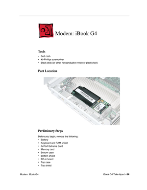 Page 85iBook G4 Take Apart - 84
 Modem: iBook G4
Modem: iBook G4
Tools
• Soft cloth
• #0 Phillips screwdriver
• Black stick (or other nonconductive nylon or plastic tool)
Part Location
Preliminary Steps
Before you begin, remove the following:
• Battery 
• Keyboard and RAM shield
• AirPort Extreme Card
• Memory card
• Bottom case
• Bottom shield
• DC-in board
• Top case
• Top shield 