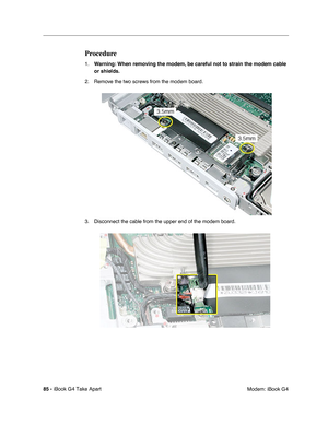 Page 8685 - iBook G4 Take Apart
 Modem: iBook G4
Procedure
1.Warning: When removing the modem, be careful not to strain the modem cable 
or shields.
2. Remove the two screws from the modem board.
3. Disconnect the cable from the upper end of the modem board. 