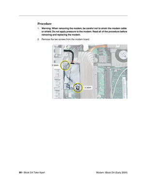 Page 9089 - iBook G4 Take Apart
 Modem: iBook G4 (Early 2004)
Procedure
1.Warning: When removing the modem, be careful not to strain the modem cable 
or shield. Do not apply pressure to the modem. Read all of the procedure before 
removing and replacing the modem.
2. Remove the two screws from the modem board. 