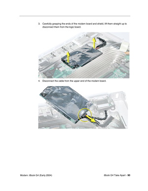 Page 91iBook G4 Take Apart - 90
 Modem: iBook G4 (Early 2004)3. Carefully grasping the ends of the modem board and shield, lift them straight up to 
disconnect them from the logic board. 
4. Disconnect the cable from the upper end of the modem board. 