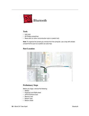 Page 9493 - iBook G4 Take Apart
 Bluetooth
Bluetooth
Tools
• Soft cloth
• #0 Phillips screwdriver
• Black stick (or other nonconductive nylon or plastic tool)
Note: To organize the screws you remove from the computer, use a tray with divided 
compartments (such as a plastic ice cube tray).
Part Location
Preliminary Steps
Before you begin, remove the following:
• Battery 
• Keyboard and RAM shield
• AirPort Extreme Card
• Memory card
• Bottom case
• Bottom shield 