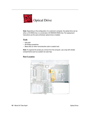 Page 9897 - iBook G4 Take Apart
 Optical Drive
Optical Drive
Note: Depending on the conﬁguration of a customer’s computer, the optical drive can be 
either a CD-ROM drive or a combination CD-RW/DVD-ROM drive. The replacement 
instructions are the same whichever optical drive is installed.
Tools
• Soft cloth
• #0 Phillips screwdriver
• Black stick (or other nonconductive nylon or plastic tool)
Note: To organize the screws you remove from the computer, use a tray with divided 
compartments (such as a plastic ice...