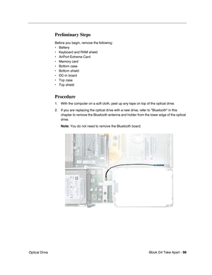 Page 99iBook G4 Take Apart - 98
 Optical Drive
Preliminary Steps
Before you begin, remove the following:
• Battery 
• Keyboard and RAM shield
• AirPort Extreme Card
• Memory card
• Bottom case
• Bottom shield
• DC-in board
• Top case
• Top shield
Procedure
1. With the computer on a soft cloth, peel up any tape on top of the optical drive.
2. If you are replacing the optical drive with a new drive, refer to Bluetooth in this 
chapter to remove the Bluetooth antenna and holder from the lower edge of the optical...