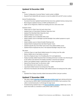 Page 11MacBook (13-inch, Aluminum, Late 2008) Basics — Manual Updates 11 2010-06-15
Updated 16 December 2008
Basics:
• Product Configuratios: Corrected “Better” model number to MB466
• Required Tools: Added EMI-safe tweezers to tools list; added ASD and AHT version numbers
General Troubleshooting:
• Functional Overview: Updated heatsink thermal sensor box; updated memory startup tones
• Block Diagram: Updated memory to DDR3 and Bluetooth to 2.1
• Apple Service Diagnostics: Added new heading and error code...