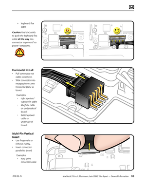 Page 110MacBook (13-inch, Aluminum, Late 2008) Take Apart — General Information 110 2010-06-15
• keyboard flex 
cable
Caution: Use black stick 
to push the keyboard flex 
cable all the way into 
connector to prevent “no 
power” symptoms. 
Horizontal Install
• Pull connector, not 
cable, to remove. 
• Slide connector into 
receptacle on same 
horizontal plane as 
board.
Examples:
• right speaker/
subwoofer cable
• MagSafe cable 
on underside of 
board
• battery power 
cable on 
underside of 
board
Multi-Pin...