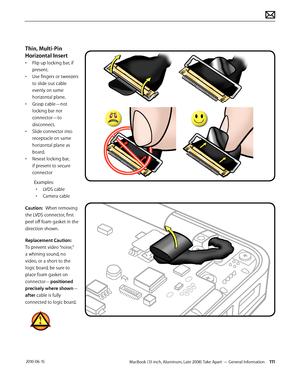 Page 111MacBook (13-inch, Aluminum, Late 2008) Take Apart — General Information 111 2010-06-15
Thin, Multi-Pin 
Horizontal Insert 
• Flip up locking bar, if 
present.
• Use fingers or tweezers 
to slide out cable 
evenly on same 
horizontal plane.
• Grasp cable—not 
locking bar nor 
connector—to 
disconnect.
• Slide connector into 
receptacle on same 
horizontal plane as 
board.
• Reseat locking bar, 
if present to secure 
connector 
Examples:
• LVDS cable
• Camera cable
Caution:  When removing 
the LVDS...