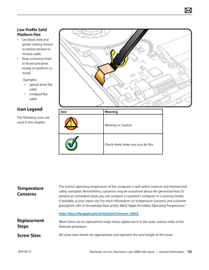 Page 112MacBook (13-inch, Aluminum, Late 2008) Take Apart — General Information 112 2010-06-15
IconMeaning
Warning or Caution
Check mark; make sure you do this
The normal operating temperature of this computer is well within national and international 
safety standards. Nevertheless, customers may be concerned about the generated heat. To 
prevent an unneeded repair, you can compare a customer’s computer to a running model, 
if available, at your repair site. For more information on temperature concerns and...