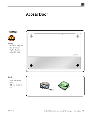 Page 113MacBook (13-inch, Aluminum, Late 2008) Take Apart — Access Door 113 2010-06-15
First Steps:
Warning:
• Shut down computer.
• Wait 10 minutes
• Unplug all cables.
• Put on ESD strap.
Tools 
• Clean, soft, lint-free 
cloth
• ESD wrist strap and 
mat
Access Door  