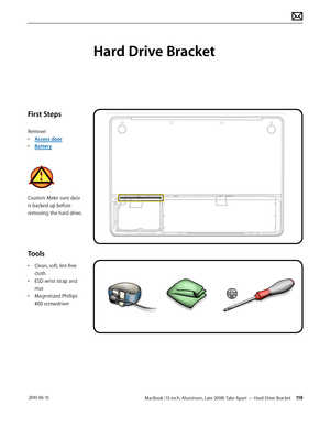 Page 119MacBook (13-inch, Aluminum, Late 2008) Take Apart — Hard Drive Bracket 119 2010-06-15
First Steps
Remove:
• Access door
• Battery
Caution: Make sure data 
is backed up before 
removing the hard drive.
Tools
• Clean, soft, lint-free 
cloth
• ESD wrist strap and 
mat
• Magnetized Phillips 
#00 screwdriver
Hard Drive Bracket  