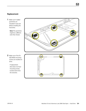 Page 124MacBook (13-inch, Aluminum, Late 2008) Take Apart — Hard Drive 124 2010-06-15
Replacement
1 Make sure 4 rubber 
grommets are 
included in top case  
before installing the 
hard drive.
Note: The grommets 
might be a different 
color than shown.
2 Make sure 4 Torx T6 
(922-8655) mounting 
screws are installed on 
drive.
If replacement 
drive does not have 
mounting screws, 
transfer them from 
the old drive.  