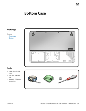 Page 127MacBook (13-inch, Aluminum, Late 2008) Take Apart — Bottom Case 127 2010-06-15
First Steps
Remove:
• Access door
• Battery
Tools
• Clean, soft, lint-free 
cloth
• ESD wrist strap and 
mat
• Magnetic Phillips #00 
screwdriver
Bottom Case  