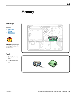 Page 130MacBook (13-inch, Aluminum, Late 2008) Take Apart — Memory 130 2010-06-15
First Steps
Remove:
• Access door
• Battery
• Bottom case
Caution: Avoid touching 
anything other than the 
memory area.
Tools
• Clean, soft, lint-free 
cloth
• ESD wrist strap and 
mat
Memory  