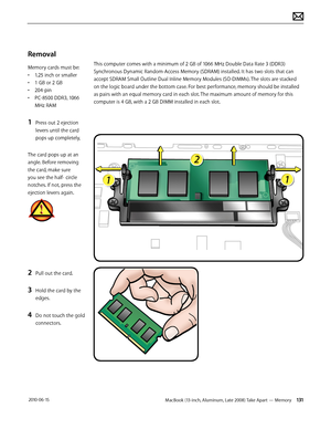 Page 131MacBook (13-inch, Aluminum, Late 2008) Take Apart — Memory 131 2010-06-15
Removal 
Memory cards must be:
• 1.25 inch or smaller
• 1 GB or 2 GB
• 204-pin
• PC-8500 DDR3, 1066 
MHz RAM
1 Press out 2 ejection 
levers until the card 
pops up completely, 
The card pops up at an 
angle. Before removing 
the card, make sure 
you see the half- circle 
notches. If not, press the 
ejection levers again.
2 Pull out the card.
3 Hold the card by the 
edges.
4 Do not touch the gold 
connectors.
This computer comes...