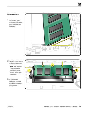 Page 132MacBook (13-inch, Aluminum, Late 2008) Take Apart — Memory 132 2010-06-15
Replacement
1 Install cards at an 
angle. If installing just 
one card, install it in 
lower slot.
2 Spread ejection levers, 
and press card down.
Note: New memory 
cards might have 
a harmless white 
residue on the gold 
connectors.
3 If you installed 
additional memory, 
check that computer 
recognizes it.  