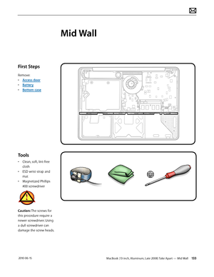 Page 133MacBook (13-inch, Aluminum, Late 2008) Take Apart — Mid Wall 133 2010-06-15
First Steps
Remove:
• Access door
• Battery
• Bottom case
Tools
• Clean, soft, lint-free 
cloth
• ESD wrist strap and 
mat
• Magnetized Phillips 
#00 screwdriver
Caution: The screws for 
this procedure require a 
newer screwdriver. Using 
a dull screwdriver can 
damage the screw heads.  
Mid Wall  