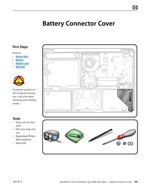 Page 135MacBook (13-inch, Aluminum, Late 2008) Take Apart — Battery Connector Cover 135 2010-06-15
First Steps
Remove:
• Access door
• Battery
• Bottom case
• Mid wall
To prevent scratches to 
the computer housing, 
use a soft cloth when 
removing and installing 
screws.
Tools
• Clean, soft, lint-free 
cloth
• ESD wrist strap and 
mat
• Magnetized Phillips 
#00 screwdriver
• Black stick
Battery Connector Cover  