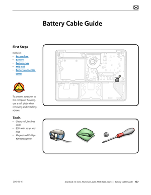 Page 137MacBook (13-inch, Aluminum, Late 2008) Take Apart — Battery Cable Guide 137 2010-06-15
First Steps
Remove:
• Access door
• Battery
• Bottom case
• Mid wall
• Battery connector 
cover
To prevent scratches to 
the computer housing, 
use a soft cloth when 
removing and installing 
screws.
Tools
• Clean, soft, lint-free 
cloth
• ESD wrist strap and 
mat
• Magnetized Phillips 
#00 screwdriver
Battery Cable Guide  