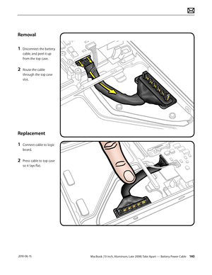 Page 140MacBook (13-inch, Aluminum, Late 2008) Take Apart — Battery Power Cable 140 2010-06-15
Removal
1 Disconnect the battery 
cable, and peel it up 
from the top case.
2 Route the cable 
through the top case 
slot.
Replacement
1 Connect cable to logic 
board.
2 Press cable to top case 
so it lays flat.  