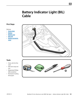 Page 141MacBook (13-inch, Aluminum, Late 2008) Take Apart — Battery Indicator Light (BIL) Cable 141 2010-06-15
First Steps
Remove:
• Access door
• Battery
• Bottom case
• Mid wall
• Battery connector 
cover
Tools
• Clean, soft, lint-free 
cloth
• ESD wrist strap and 
mat
• Magnetized Phillips 
#00 screwdriver
• Permanent marking 
felt-tip pen
Battery Indicator Light (BIL) 
Cable  