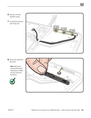 Page 143MacBook (13-inch, Aluminum, Late 2008) Take Apart — Battery Indicator Light (BIL) Cable 143 2010-06-15
6 Remove 3 (3-mm) 
922-8657 screws.
7 Lift up BIL board from 
side of top case.
8 Disconnect cable from 
BIL board.
Note: With board 
removed, BIL button 
might pop out. Make 
sure you retain the 
BIL button.   