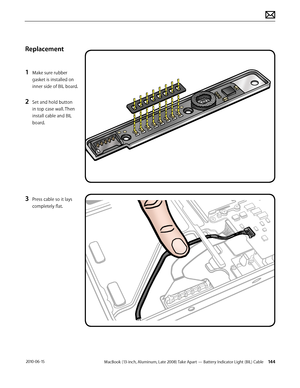 Page 144MacBook (13-inch, Aluminum, Late 2008) Take Apart — Battery Indicator Light (BIL) Cable 144 2010-06-15
Replacement
1 Make sure rubber 
gasket is installed on 
inner side of BIL board.
2 Set and hold button 
in top case wall. Then 
install cable and BIL 
board.
3 Press cable so it lays 
completely flat.  