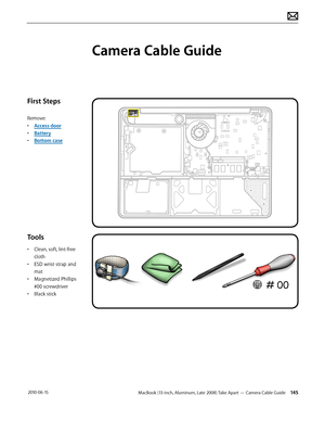 Page 145MacBook (13-inch, Aluminum, Late 2008) Take Apart — Camera Cable Guide 145 2010-06-15
First Steps
Remove:
• Access door
• Battery
• Bottom case
Tools
• Clean, soft, lint-free 
cloth
• ESD wrist strap and 
mat
• Magnetized Phillips 
#00 screwdriver
• Black stick
Camera Cable Guide  