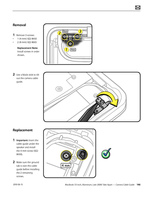 Page 146MacBook (13-inch, Aluminum, Late 2008) Take Apart — Camera Cable Guide 146 2010-06-15
Removal
1 Remove 3 screws:
• 1 (4-mm) 922-8650
• 2 (8-mm) 922-8665
Replacement Note: 
Install screws in order 
shown.
2 Use a black stick to tilt 
out the camera cable 
guide.
Replacement
1 Important: Insert the 
cable guide under the 
speaker and install 
the 4-mm screw (922-
8650).
2 Make sure the ground 
tab is over the cable 
guide before installing 
the 2 remaining 
screws.  