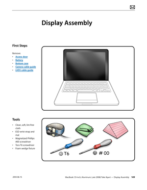 Page 149MacBook (13-inch, Aluminum, Late 2008) Take Apart — Display Assembly 149 2010-06-15
First Steps
Remove:
• Access door
• Battery
• Bottom case
• Camera cable guide
• LVDS cable guide
Tools
• Clean, soft, lint-free 
cloth
• ESD wrist strap and 
mat
• Magnetized Phillips 
#00 screwdriver
• Torx T6 screwdriver
• Foam wedge fixture
Display Assembly  