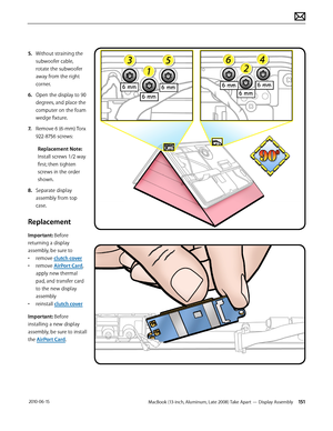 Page 151MacBook (13-inch, Aluminum, Late 2008) Take Apart — Display Assembly 151 2010-06-15
5. Without straining the 
subwoofer cable, 
rotate the subwoofer 
away from the right 
corner.
6.  Open the display to 90 
degrees, and place the 
computer on the foam 
wedge fixture.
7. Remove 6 (6-mm) Torx 
922-8756 screws:
Replacement Note: 
Install screws 1/2 way 
first; then tighten 
screws in the order 
shown.
8.  Separate display 
assembly from top 
case.
Replacement
Important: Before 
returning a display...