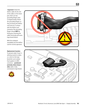 Page 152MacBook (13-inch, Aluminum, Late 2008) Take Apart — Display Assembly 152 2010-06-15
 Important: Check the 
AirPort cable. At the end 
of the cable, on the metal 
part, there are two 
grounding fingers (two 
U-shaped marks). Orient 
the grounding fingers so 
they are facing the AirPort 
card and are in contact 
with the AirPort card 
connector. The grounding 
fingers should NOT be 
facing you. Inserting the 
cable incorrectly will cause 
logic board failure!
With the computer 
assembled, test the AirPort...