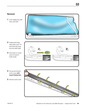 Page 154MacBook (13-inch, Aluminum, Late 2008) Take Apart — Display Clutch Cover 154 2010-06-15
Removal
1 Cover display face with 
clean, soft cloth.
2 Holding left hinge, 
slide clutch cover 1/4 
inch (6.35 mm) away 
from the LVDS cable.
3 Press down on clutch 
cover to loosen 4 
hooks inside.
4 Tilt up end of clutch 
cover as you roll it 
toward display face.
5 Remove clutch cover.  