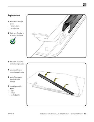 Page 155MacBook (13-inch, Aluminum, Late 2008) Take Apart — Display Clutch Cover 155 2010-06-15
Replacement
1 Note shape of clutch 
cover:
• flat at bottom
• curved at top
2 Make sure flat edge is 
at bottom of display.
3 Tilt clutch cover onto 
end with longer cable.  
4 Lower clutch cover 
onto display assembly.
5 Listen for snapping 
sound as hooks 
engage.
6 Check for good fit. 
Avoid: 
• gaps
• bulges
• pinched cables  