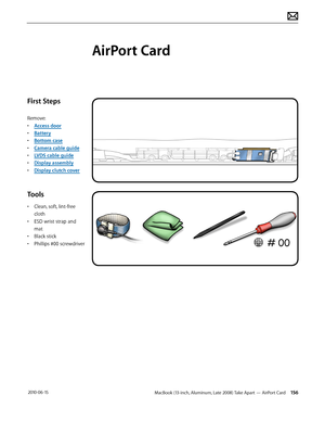 Page 156MacBook (13-inch, Aluminum, Late 2008) Take Apart — AirPort Card 156 2010-06-15
First Steps
Remove:
• Access door
• Battery
• Bottom case
• Camera cable guide
• LVDS cable guide
• Display assembly
• Display clutch cover
Tools
• Clean, soft, lint-free 
cloth
• ESD wrist strap and 
mat
• Black stick
• Phillips #00 screwdriver
AirPort Card  