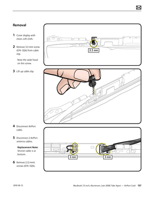 Page 157MacBook (13-inch, Aluminum, Late 2008) Take Apart — AirPort Card 157 2010-06-15
Removal
1 Cover display with 
clean, soft cloth.
2 Remove 3.3 mm screw 
(076-1326) from cable 
clip.
Note the wide head 
on this screw.
3 Lift up cable clip.
4 Disconnect AirPort 
cable. 
5 Disconnect 2 AirPort 
antenna cables.
Replacement Note: 
Shorter cable is at 
bottom.
6 Remove 2 (3-mm) 
screws (076-1326).  