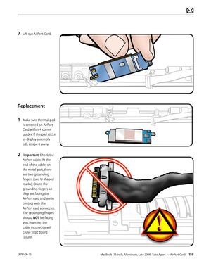 Page 158MacBook (13-inch, Aluminum, Late 2008) Take Apart — AirPort Card 158 2010-06-15
7 Lift out AirPort Card.
Replacement
1 Make sure thermal pad 
is centered on AirPort 
Card within 4 corner 
guides. If the pad sticks 
to display assembly 
tab, scrape it away.
2  Important: Check the 
AirPort cable. At the 
end of the cable, on 
the metal part, there 
are two grounding 
fingers (two U-shaped 
marks). Orient the 
grounding fingers so 
they are facing the 
AirPort card and are in 
contact with the 
AirPort...