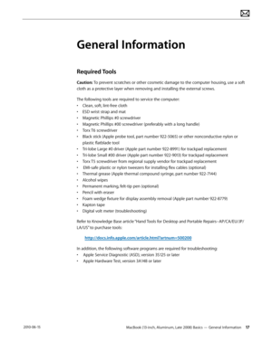 Page 17MacBook (13-inch, Aluminum, Late 2008) Basics — General Information 17 2010-06-15
General Information
Required Tools 
Caution: To prevent scratches or other cosmetic damage to the computer housing, use a soft 
cloth as a protective layer when removing and installing the external screws.
The following tools are required to service the computer: 
• Clean, soft, lint-free cloth
• ESD wrist strap and mat
• Magnetic Phillips #0 screwdriver
• Magnetic Phillips #00 screwdriver (preferably with a long handle)
•...
