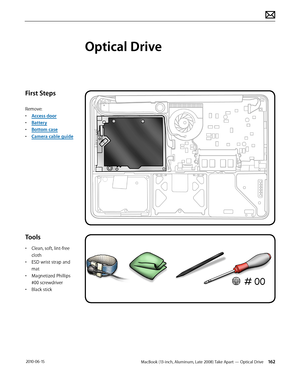 Page 162MacBook (13-inch, Aluminum, Late 2008) Take Apart — Optical Drive 162 2010-06-15
First Steps
Remove:
• Access door
• Battery
• Bottom case
• Camera cable guide
Tools
• Clean, soft, lint-free 
cloth
• ESD wrist strap and 
mat
• Magnetized Phillips 
#00 screwdriver
• Black stick
Optical Drive  