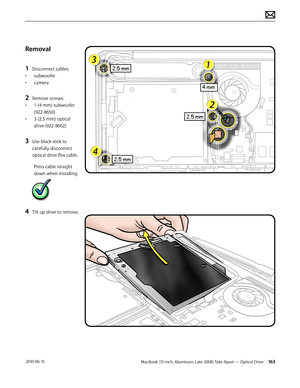 Page 163MacBook (13-inch, Aluminum, Late 2008) Take Apart — Optical Drive 163 2010-06-15
Removal
1 Disconnect cables:
• subwoofer
• camera
2 Remove screws:
• 1 (4-mm) subwoofer 
(922-8650)
• 3 (2.5-mm) optical 
drive (922-8662)
3 Use black stick to 
carefully disconnect 
optical drive flex cable.
Press cable straight 
down when installing.
4 Tilt up drive to remove.  