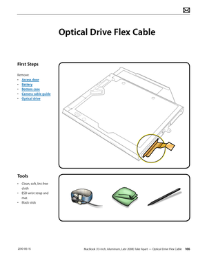 Page 166MacBook (13-inch, Aluminum, Late 2008) Take Apart — Optical Drive Flex Cable 166 2010-06-15
First Steps
Remove:
• Access door
• Battery
• Bottom case
• Camera cable guide
• Optical drive
Tools
• Clean, soft, lint-free 
cloth
• ESD wrist strap and 
mat
• Black stick
Optical Drive Flex Cable  