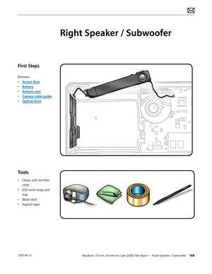 Page 168MacBook (13-inch, Aluminum, Late 2008) Take Apart — Right Speaker / Subwoofer 168 2010-06-15
First Steps
Remove:
• Access door
• Battery
• Bottom case
• Camera cable guide
• Optical drive
Tools
• Clean, soft, lint-free 
cloth
• ESD wrist strap and 
mat
• Black stick
• Kapton tape
Right Speaker / Subwoofer  