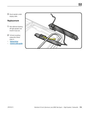 Page 170MacBook (13-inch, Aluminum, Late 2008) Take Apart — Right Speaker / Subwoofer 170 2010-06-15
3 Route speaker under 
display cable.
Replacement
1 Peel adhesive backing 
off right speaker and 
install in top case.
2 To finish installing 
subwoofer, follow 
steps in 
• Optical drive
• Camera cable guide   