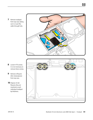 Page 181MacBook (13-inch, Aluminum, Late 2008) Take Apart — Trackpad 181 2010-06-15
7 Remove trackpad 
from top case, taking 
care to route flex 
cable through hole.
8 Loosen 4 T5 screws.  
It is not necessary to 
remove these screws.
9 Remove 2 flexures 
(thin metal pieces) 
from top case.
10 Dispose of old 
flexures; they are 
matched to each 
individual trackpad  
by thickness.  