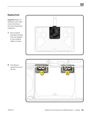 Page 182MacBook (13-inch, Aluminum, Late 2008) Take Apart — Trackpad 182 2010-06-15
Replacement
Important: Dispose of 
old flexures and tri-lobe 
screws, and only use 
new ones included with 
trackpad kit.
1 Peel and adhere 
black label (included 
with new trackpad) 
to cover trackpad 
stiffener as shown.
2 Insert flexures 
squarely into slots in 
top case.  