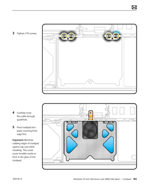 Page 183MacBook (13-inch, Aluminum, Late 2008) Take Apart — Trackpad 183 2010-06-15
3 Tighten 4 T5 screws.
4 Carefully route 
flex cable through 
guidehole.
5 Pivot trackpad into 
place, inserting front 
edge first.
Important: Minimize 
rubbing edges of trackpad 
against top case while 
installing.  This could 
cause invisible cracks to 
form in the glass of the 
trackpad.  