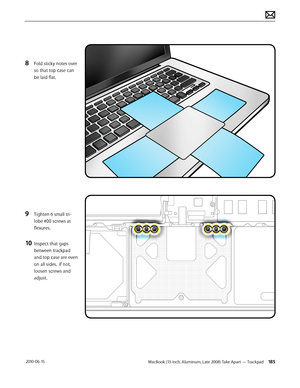 Page 185MacBook (13-inch, Aluminum, Late 2008) Take Apart — Trackpad 185 2010-06-15
8 Fold sticky notes over 
so that top case can 
be laid flat.
9 Tighten 6 small tri-
lobe #00 screws at 
flexures.
10 Inspect that gaps 
between trackpad 
and top case are even 
on all sides.  If not, 
loosen screws and 
adjust.  