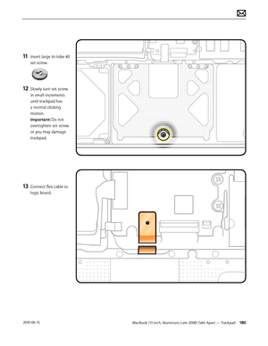 Page 186MacBook (13-inch, Aluminum, Late 2008) Take Apart — Trackpad 186 2010-06-15
11 Insert large tri-lobe #0 
set screw.
12 Slowly turn set screw 
in small increments 
until trackpad has 
a normal clicking 
motion. 
Important: Do not 
overtighten set screw 
or you may damage 
trackpad.
13 Connect flex cable to 
logic board.  