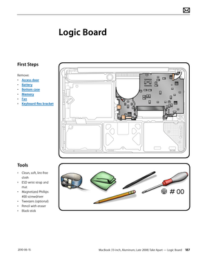 Page 187MacBook (13-inch, Aluminum, Late 2008) Take Apart — Logic Board 187 2010-06-15
First Steps
Remove:
• Access door
• Battery
• Bottom case
• Memory
• Fan
• Keyboard flex bracket
Tools
• Clean, soft, lint-free 
cloth
• ESD wrist strap and 
mat
• Magnetized Phillips 
#00 screwdriver
• Tweezers (optional)
• Pencil with eraser
• Black stick
Logic Board  